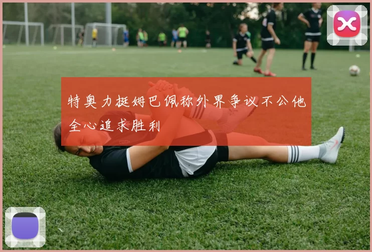 特奥力挺姆巴佩称外界争议不公他全心追求胜利