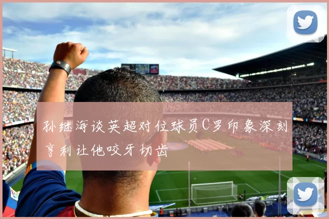 孙继海谈英超对位球员C罗印象深刻亨利让他咬牙切齿