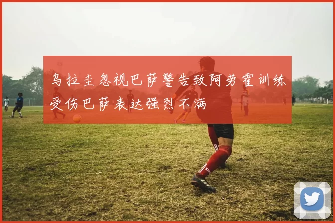 乌拉圭忽视巴萨警告致阿劳霍训练受伤巴萨表达强烈不满