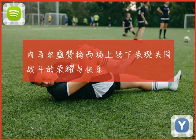 内马尔盛赞梅西场上场下表现共同战斗的荣耀与快乐