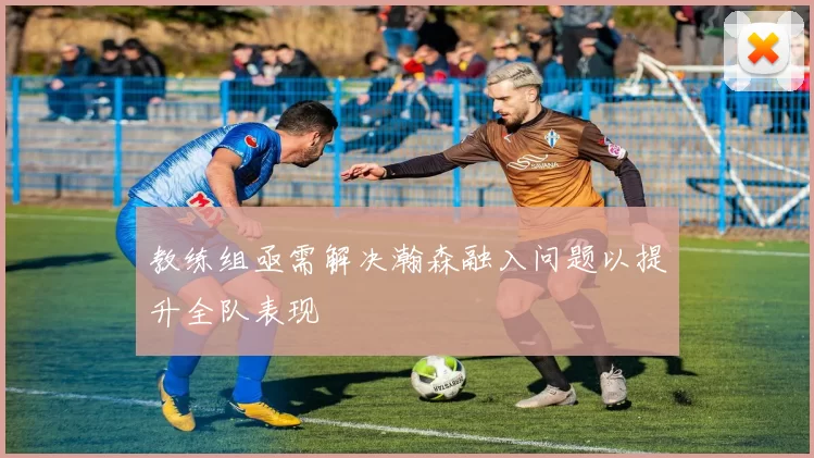 教练组亟需解决瀚森融入问题以提升全队表现