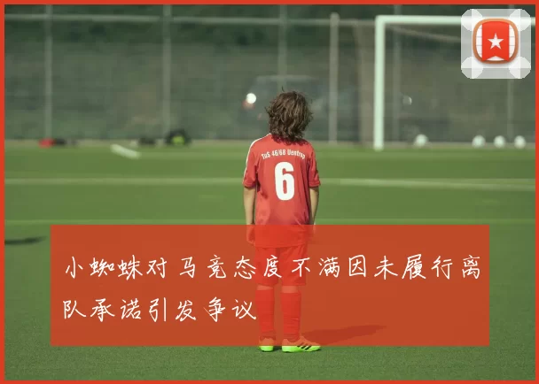 小蜘蛛对马竞态度不满因未履行离队承诺引发争议