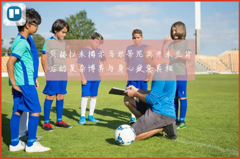 贝赫拉米揭示马尔蒂尼离开米兰背后的复杂博弈与身心疲惫真相
