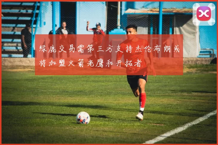 绿鹿交易需第三方支持杰伦布朗或将加盟火箭老鹰和开拓者